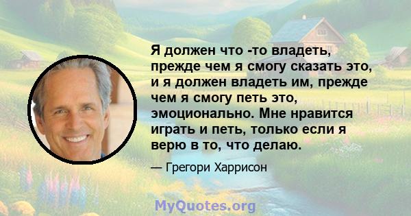 Я должен что -то владеть, прежде чем я смогу сказать это, и я должен владеть им, прежде чем я смогу петь это, эмоционально. Мне нравится играть и петь, только если я верю в то, что делаю.