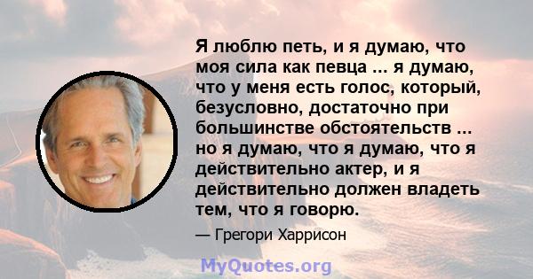 Я люблю петь, и я думаю, что моя сила как певца ... я думаю, что у меня есть голос, который, безусловно, достаточно при большинстве обстоятельств ... но я думаю, что я думаю, что я действительно актер, и я действительно 