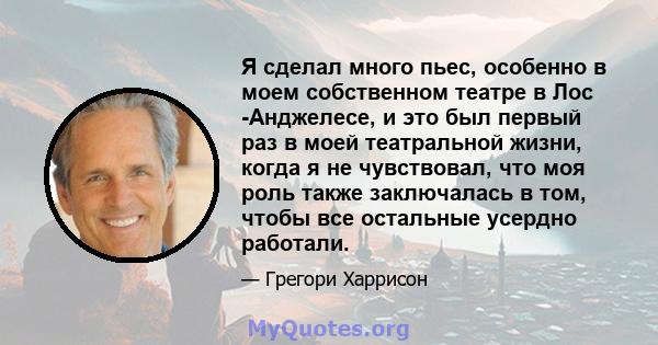 Я сделал много пьес, особенно в моем собственном театре в Лос -Анджелесе, и это был первый раз в моей театральной жизни, когда я не чувствовал, что моя роль также заключалась в том, чтобы все остальные усердно работали.