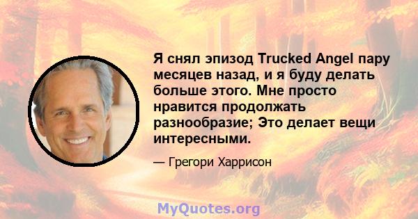 Я снял эпизод Trucked Angel пару месяцев назад, и я буду делать больше этого. Мне просто нравится продолжать разнообразие; Это делает вещи интересными.