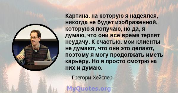 Картина, на которую я надеялся, никогда не будет изображенной, которую я получаю, но да, я думаю, что они все время терпят неудачу. К счастью, мои клиенты не думают, что они это делают, поэтому я могу продолжать иметь