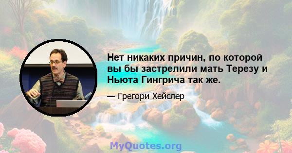 Нет никаких причин, по которой вы бы застрелили мать Терезу и Ньюта Гингрича так же.