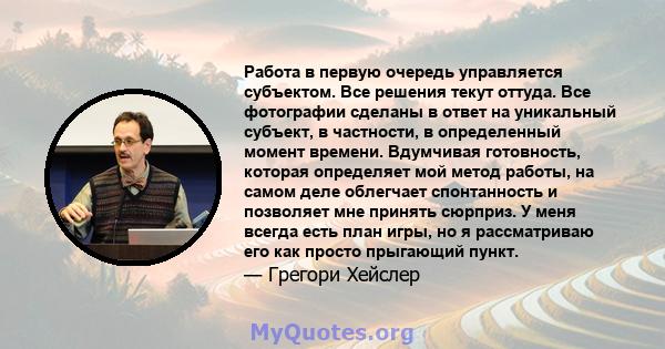 Работа в первую очередь управляется субъектом. Все решения текут оттуда. Все фотографии сделаны в ответ на уникальный субъект, в частности, в определенный момент времени. Вдумчивая готовность, которая определяет мой