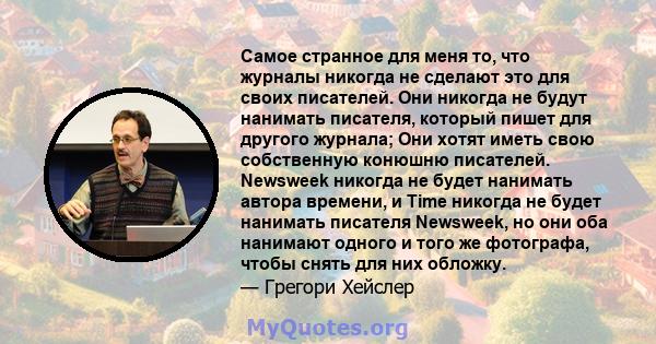 Самое странное для меня то, что журналы никогда не сделают это для своих писателей. Они никогда не будут нанимать писателя, который пишет для другого журнала; Они хотят иметь свою собственную конюшню писателей. Newsweek 