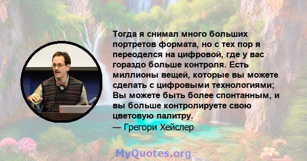 Тогда я снимал много больших портретов формата, но с тех пор я переоделся на цифровой, где у вас гораздо больше контроля. Есть миллионы вещей, которые вы можете сделать с цифровыми технологиями; Вы можете быть более