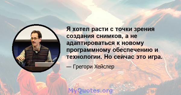 Я хотел расти с точки зрения создания снимков, а не адаптироваться к новому программному обеспечению и технологии. Но сейчас это игра.