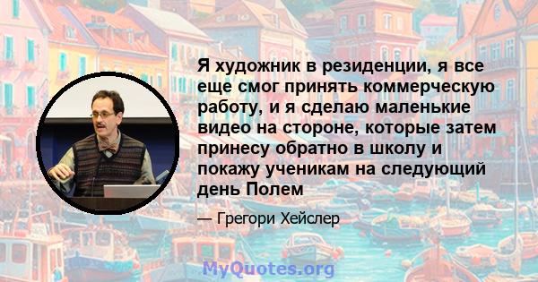 Я художник в резиденции, я все еще смог принять коммерческую работу, и я сделаю маленькие видео на стороне, которые затем принесу обратно в школу и покажу ученикам на следующий день Полем