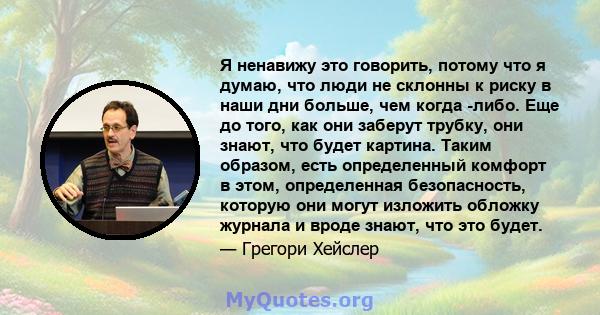 Я ненавижу это говорить, потому что я думаю, что люди не склонны к риску в наши дни больше, чем когда -либо. Еще до того, как они заберут трубку, они знают, что будет картина. Таким образом, есть определенный комфорт в