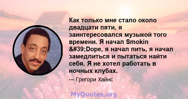 Как только мне стало около двадцати пяти, я заинтересовался музыкой того времени. Я начал Smokin 'Dope, я начал пить, я начал замедлиться и пытаться найти себя. Я не хотел работать в ночных клубах.