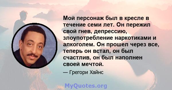 Мой персонаж был в кресле в течение семи лет. Он пережил свой гнев, депрессию, злоупотребление наркотиками и алкоголем. Он прошел через все, теперь он встал, он был счастлив, он был наполнен своей мечтой.