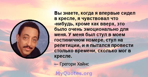 Вы знаете, когда я впервые сидел в кресле, я чувствовал что -нибудь, кроме как вверх, это было очень эмоционально для меня. У меня был стул в моем гостиничном номере, стул на репетиции, и я пытался провести столько