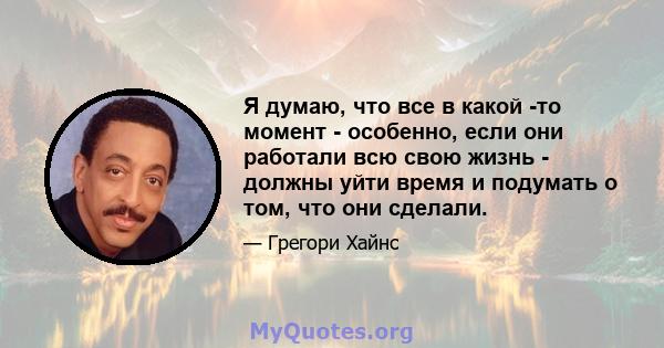 Я думаю, что все в какой -то момент - особенно, если они работали всю свою жизнь - должны уйти время и подумать о том, что они сделали.