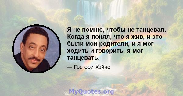 Я не помню, чтобы не танцевал. Когда я понял, что я жив, и это были мои родители, и я мог ходить и говорить, я мог танцевать.