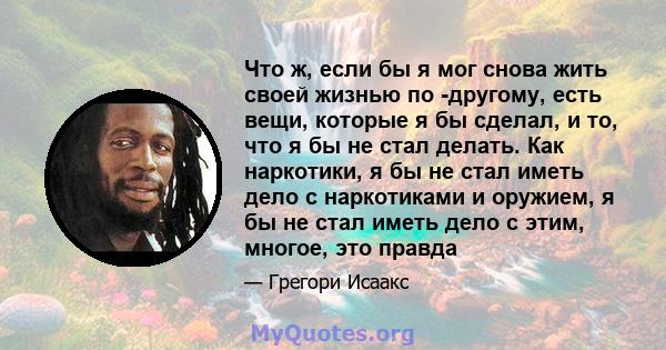 Что ж, если бы я мог снова жить своей жизнью по -другому, есть вещи, которые я бы сделал, и то, что я бы не стал делать. Как наркотики, я бы не стал иметь дело с наркотиками и оружием, я бы не стал иметь дело с этим,