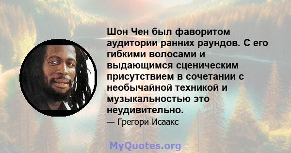 Шон Чен был фаворитом аудитории ранних раундов. С его гибкими волосами и выдающимся сценическим присутствием в сочетании с необычайной техникой и музыкальностью это неудивительно.