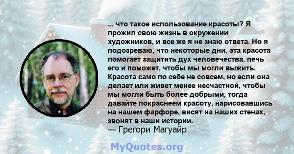 ... что такое использование красоты? Я прожил свою жизнь в окружении художников, и все же я не знаю ответа. Но я подозреваю, что некоторые дни, эта красота помогает защитить дух человечества, печь его и поможет, чтобы