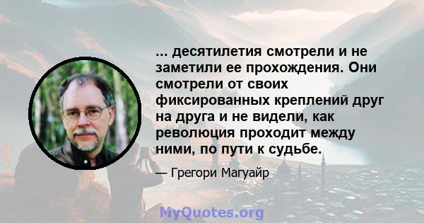 ... десятилетия смотрели и не заметили ее прохождения. Они смотрели от своих фиксированных креплений друг на друга и не видели, как революция проходит между ними, по пути к судьбе.