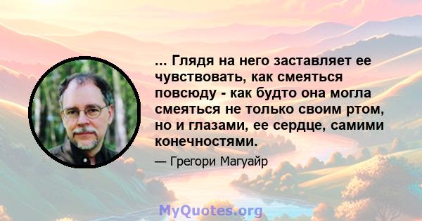 ... Глядя на него заставляет ее чувствовать, как смеяться повсюду - как будто она могла смеяться не только своим ртом, но и глазами, ее сердце, самими конечностями.