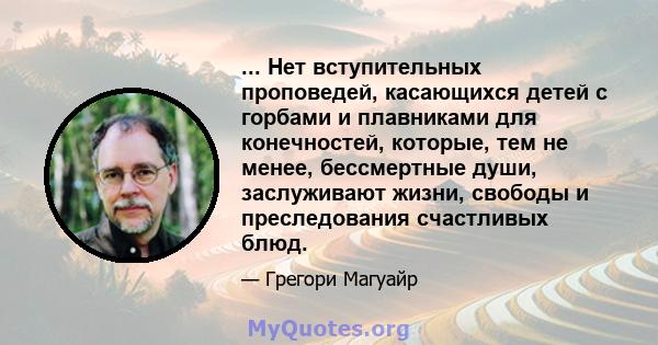 ... Нет вступительных проповедей, касающихся детей с горбами и плавниками для конечностей, которые, тем не менее, бессмертные души, заслуживают жизни, свободы и преследования счастливых блюд.