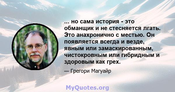 ... но сама история - это обманщик и не стесняется лгать. Это анахронично с местью. Он появляется всегда и везде, явным или замаскированным, чистокровным или гибридным и здоровым как грех.