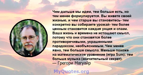 Чем дальше мы идем, тем больше есть, но тем менее формулируется. Вы живете своей жизнью, и чем старше вы становитесь- тем конкретно вы собираете урожай- тем более ценным становится каждая унция и спазм. Ваша жизнь и