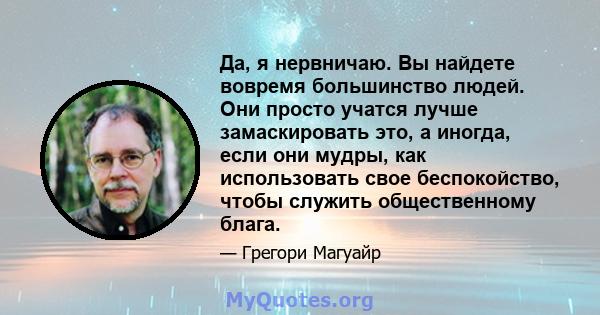 Да, я нервничаю. Вы найдете вовремя большинство людей. Они просто учатся лучше замаскировать это, а иногда, если они мудры, как использовать свое беспокойство, чтобы служить общественному блага.