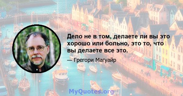 Дело не в том, делаете ли вы это хорошо или больно, это то, что вы делаете все это.