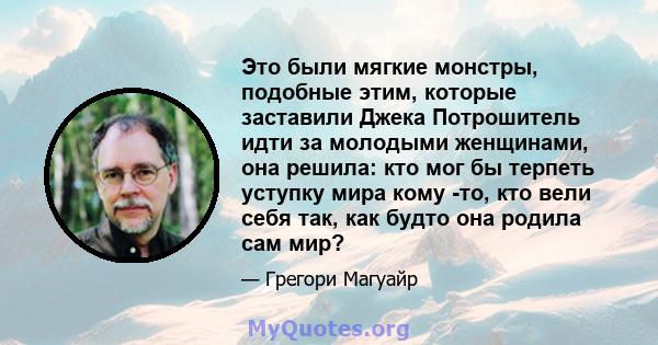 Это были мягкие монстры, подобные этим, которые заставили Джека Потрошитель идти за молодыми женщинами, она решила: кто мог бы терпеть уступку мира кому -то, кто вели себя так, как будто она родила сам мир?