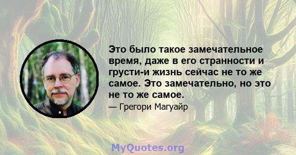 Это было такое замечательное время, даже в его странности и грусти-и жизнь сейчас не то же самое. Это замечательно, но это не то же самое.