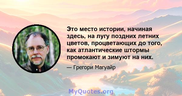 Это место истории, начиная здесь, на лугу поздних летних цветов, процветающих до того, как атлантические штормы промокают и зимуют на них.