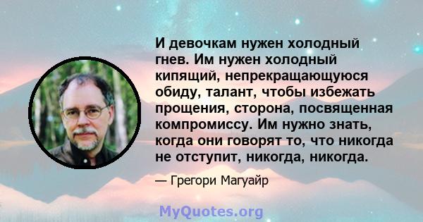 И девочкам нужен холодный гнев. Им нужен холодный кипящий, непрекращающуюся обиду, талант, чтобы избежать прощения, сторона, посвященная компромиссу. Им нужно знать, когда они говорят то, что никогда не отступит,