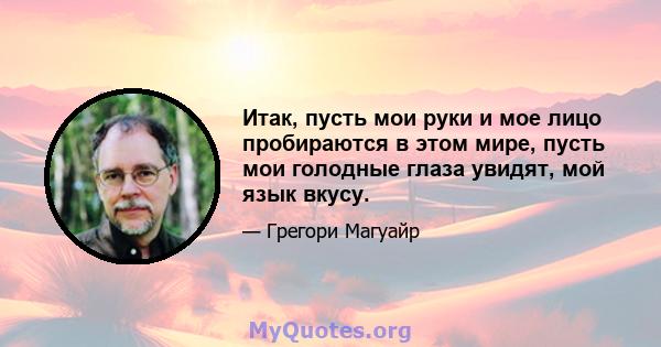 Итак, пусть мои руки и мое лицо пробираются в этом мире, пусть мои голодные глаза увидят, мой язык вкусу.