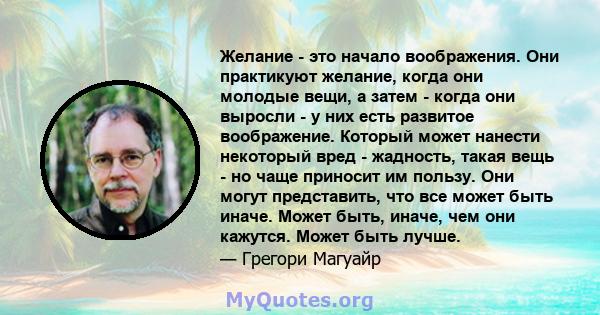 Желание - это начало воображения. Они практикуют желание, когда они молодые вещи, а затем - когда они выросли - у них есть развитое воображение. Который может нанести некоторый вред - жадность, такая вещь - но чаще