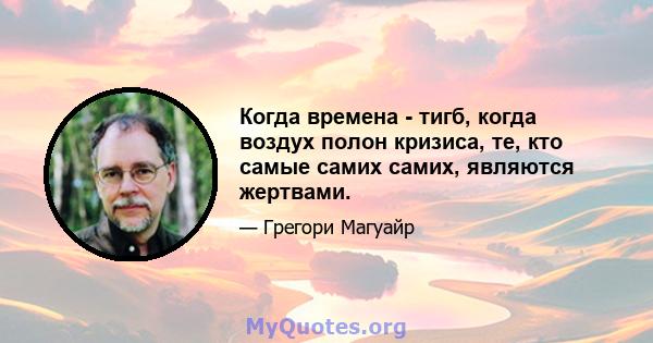 Когда времена - тигб, когда воздух полон кризиса, те, кто самые самих самих, являются жертвами.