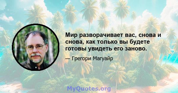 Мир разворачивает вас, снова и снова, как только вы будете готовы увидеть его заново.