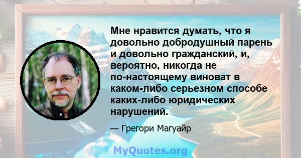 Мне нравится думать, что я довольно добродушный парень и довольно гражданский, и, вероятно, никогда не по-настоящему виноват в каком-либо серьезном способе каких-либо юридических нарушений.