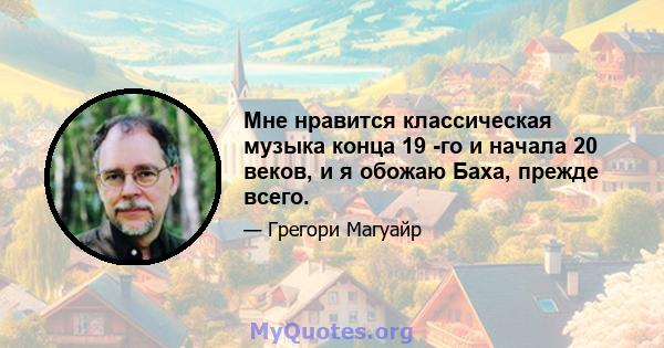 Мне нравится классическая музыка конца 19 -го и начала 20 веков, и я обожаю Баха, прежде всего.