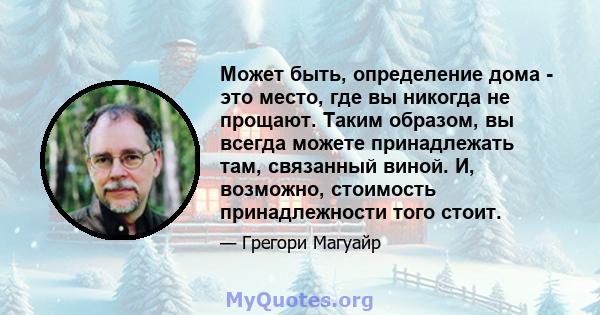 Может быть, определение дома - это место, где вы никогда не прощают. Таким образом, вы всегда можете принадлежать там, связанный виной. И, возможно, стоимость принадлежности того стоит.