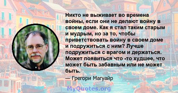 Никто не выживает во времена войны, если они не делают войну в своем доме. Как я стал таким старым и мудрым, но за то, чтобы приветствовать войну в своем доме и подружиться с ним? Лучше подружиться с врагом и держаться. 