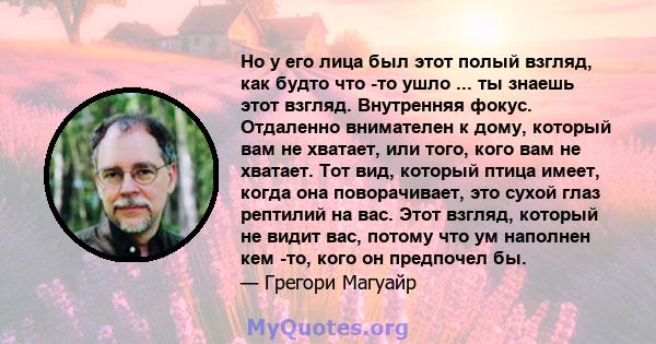 Но у его лица был этот полый взгляд, как будто что -то ушло ... ты знаешь этот взгляд. Внутренняя фокус. Отдаленно внимателен к дому, который вам не хватает, или того, кого вам не хватает. Тот вид, который птица имеет,