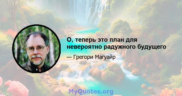 О, теперь это план для невероятно радужного будущего