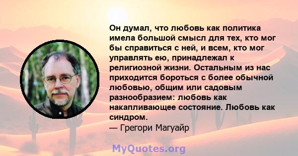 Он думал, что любовь как политика имела большой смысл для тех, кто мог бы справиться с ней, и всем, кто мог управлять ею, принадлежал к религиозной жизни. Остальным из нас приходится бороться с более обычной любовью,