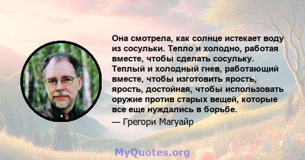 Она смотрела, как солнце истекает воду из сосульки. Тепло и холодно, работая вместе, чтобы сделать сосульку. Теплый и холодный гнев, работающий вместе, чтобы изготовить ярость, ярость, достойная, чтобы использовать