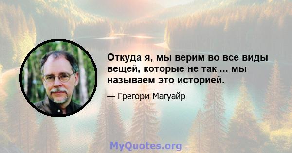 Откуда я, мы верим во все виды вещей, которые не так ... мы называем это историей.