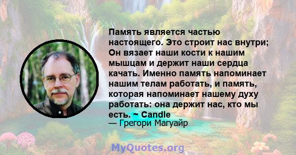 Память является частью настоящего. Это строит нас внутри; Он вязает наши кости к нашим мышцам и держит наши сердца качать. Именно память напоминает нашим телам работать, и память, которая напоминает нашему духу