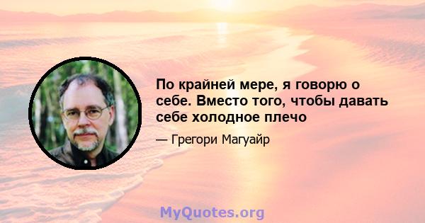 По крайней мере, я говорю о себе. Вместо того, чтобы давать себе холодное плечо