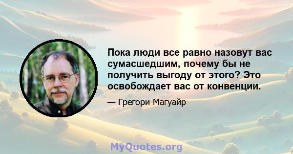 Пока люди все равно назовут вас сумасшедшим, почему бы не получить выгоду от этого? Это освобождает вас от конвенции.