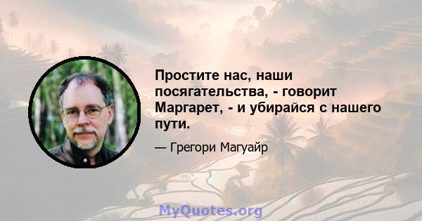 Простите нас, наши посягательства, - говорит Маргарет, - и убирайся с нашего пути.