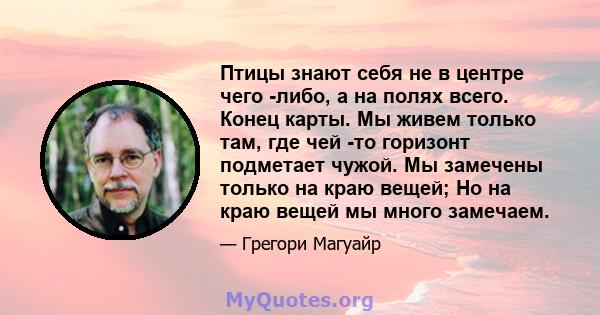 Птицы знают себя не в центре чего -либо, а на полях всего. Конец карты. Мы живем только там, где чей -то горизонт подметает чужой. Мы замечены только на краю вещей; Но на краю вещей мы много замечаем.