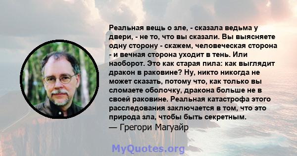 Реальная вещь о зле, - сказала ведьма у двери, - не то, что вы сказали. Вы выясняете одну сторону - скажем, человеческая сторона - и вечная сторона уходит в тень. Или наоборот. Это как старая пила: как выглядит дракон в 